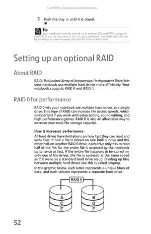 Page 60CHAPTER 4: Using Drives and Accessories
52
3Push the tray in until it is closed.
Setting up an optional RAID
About RAID
RAID (Redundant Array of Inexpensive/ Independent Disks) lets 
your notebook use multiple hard drives more efficiently. Your 
notebook supports RAID 0 and RAID .1.
RAID 0 for performance
RAID 0 lets your notebook see multiple hard drives as a single 
drive. This type of RAID can increase file access speeds, which 
is important if you work with video editing, sound editing, and...