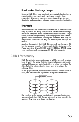 Page 61www.gateway.com
53
How it makes file storage cheaper
Because RAID 0 lets your notebook see multiple hard drives as 
a single drive, you can install two lower capacity (less 
expensive) drives and have the same single-drive storage 
simplicity and capacity as a larger, more expensive hard drive.
Drawbacks
Unfortunately, RAID 0 lets two drives behave as one in another 
way. If part of the array fails (such as a hard drive crashing), 
the entire array fails. Because the drives are treated like a single...