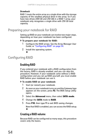 Page 62CHAPTER 4: Using Drives and Accessories
54
Drawback
RAID 1 treats the entire array as a single drive with the storage 
capacity of the smallest physical drive in the array. So if you 
have two drives (300 GB and 250 GB) in a RAID 1 array, your 
notebook only recognizes a single drive with 250 GB total 
capacity.
Preparing your notebook for RAID
Setting up RAID on your notebook can involve two major steps, 
depending on how your notebook has been configured.
To prepare your notebook for RAID:  
1Configure...