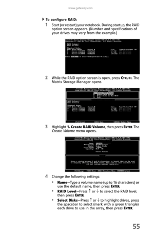 Page 63www.gateway.com
55
To con f ig u re  R AID :  
1Start (or restart) your notebook. During startup, the RAID 
option screen appears. (Number and specifications of 
your drives may vary from the example.)
2While the RAID option screen is open, press CTRL+I. The 
Matrix Storage Manager opens.
3Highlight 1.  C r e a te  R A I D  Vo l u m e, then press ENTER. The 
Create Volume menu opens.
4Change the following settings:
Name—Type a volume name (up to 16 characters) or 
use the default name, then press ENTER....