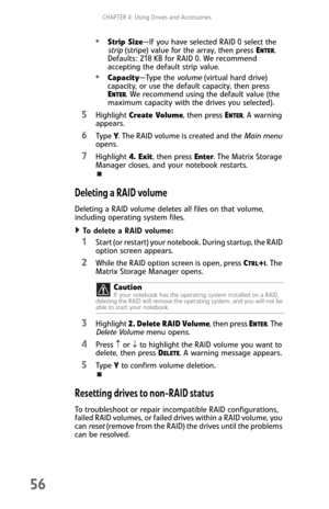 Page 64CHAPTER 4: Using Drives and Accessories
56
Strip Size—If you have selected RAID 0 select the 
strip (stripe) value for the array, then press E
NTER. 
Defaults: 218 KB for RAID 0. We recommend 
accepting the default strip value.
Capacity—Type the volume (virtual hard drive) 
capacity, or use the default capacity, then press 
E
NTER. We recommend using the default value (the 
maximum capacity with the drives you selected).
5Highlight Create Volume, then press ENTER. A warning 
appears.
6Ty p e  Y. The RAID...