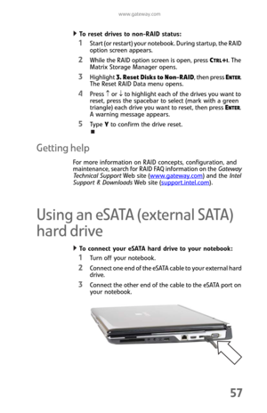 Page 65www.gateway.com
57
To reset drives to non-RAID status:  
1Start (or restart) your notebook. During startup, the RAID 
option screen appears.
2While the RAID option screen is open, press CTRL+I. The 
Matrix Storage Manager opens.
3Highlight 3. Reset Disks to Non-RAID, then press ENTER. 
The Reset RAID Data menu opens.
4Press ↑ or ↓ to highlight each of the drives you want to 
reset, press the spacebar to select (mark with a green 
triangle) each drive you want to reset, then press E
NTER. 
A warning...