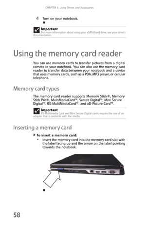 Page 66CHAPTER 4: Using Drives and Accessories
58
4Turn on your notebook.
Using the memory card reader
You can use memory cards to transfer pictures from a digital 
camera to your notebook. You can also use the memory card 
reader to transfer data between your notebook and a device 
that uses memory cards, such as a PDA, MP3 player, or cellular 
telephone.
Memory card types
The memory card reader supports Memory Stick®, Memory 
Stick Pro®, MultiMediaCard™, Secure Digital™, Mini Secure 
Digital™,...