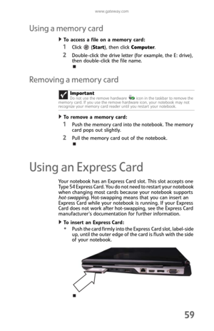 Page 67www.gateway.com
59
Using a memory card
To access a file on a memory card:  
1Click  (Start), then click Computer.
2Double-click the drive letter (for example, the E: drive), 
then double-click the file name.
Removing a memory card
To remove a memory card:  
1Push the memory card into the notebook. The memory 
card pops out slightly.
2Pull the memory card out of the notebook.
Using an Express Card
Your notebook has an Express Card slot. This slot accepts one 
Type 54 Express Card. You do not need to...