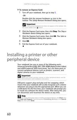 Page 68CHAPTER 4: Using Drives and Accessories
60
To remove an Express Card:  
1Turn off your notebook, then go to step 5.
-OR-
Double-click the remove hardware icon in the 
taskbar. The Safely Remove Hardware dialog box opens.
2Click the Express Card name, then clickStop. The Stop a 
Hardware device dialog box opens.
3Click the Express Card name, then clickOK. The Safe to 
Remove Hardware dialog box opens.
4Click OK.
5Pull the Express Card out of your notebook.
Installing a printer or other 
peripheral device...
