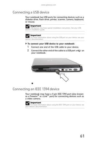 Page 69www.gateway.com
61
Connecting a USB device
Your notebook has USB ports for connecting devices such as a 
diskette drive, flash drive, printer, scanner, camera, keyboard, 
or mouse.
To connect your USB device to your notebook:  
1Connect one end of the USB cable to your device.
2Connect the other end of the cable to a USB port on 
your notebook.
Connecting an IEEE 1394 device
Your notebook may have a 4-pin IEEE 1394 port (also known 
as a Firewire® or i.Link® port) for connecting devices such as 
a video...