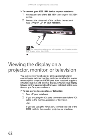 Page 70CHAPTER 4: Using Drives and Accessories
62
To connect your IEEE 1394 device to your notebook:  
1Connect one end of the IEEE 1394 cable to your IEEE 1394 
device.
2Connect the other end of the cable to the optional 
IEEE 1394 port on your notebook.
Viewing the display on a 
projector, monitor, or television
You can use your notebook for giving presentations by 
connecting an external monitor, projector, or television to your 
monitor (VGA) or optional HDMI port. Your notebook supports 
simultaneous LCD...