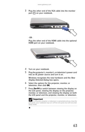 Page 71www.gateway.com
63
3Plug the other end of the VGA cable into the monitor 
port on your notebook.
-OR-
Plug the other end of the HDMI cable into the optional 
HDMI port on your notebook.
4Turn on your notebook.
5Plug the projector’s, monitor’s, or television’s power cord 
into an AC power source and turn it on.
Windows recognizes the new hardware and the New 
Display Detected dialog box opens.
6Select the options for the projector, monitor, or 
television, then click OK.
7Press FN+F4 to switch between...