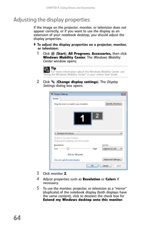 Page 72CHAPTER 4: Using Drives and Accessories
64
Adjusting the display properties
If the image on the projector, monitor, or television does not 
appear correctly, or if you want to use the display as an 
extension of your notebook desktop, you should adjust the 
display properties.
To adjust the display properties on a projector, monitor, 
or television:  
1Click  (Start), All Programs, Accessories, then click 
Windows Mobility Center. The Windows Mobility 
Center window opens.
2Click (Change display...