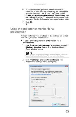 Page 73www.gateway.com
65
6To use the monitor, projector, or television as an 
extension of your desktop (increasing the size of your 
Windows desktop), click to select the check box for 
Extend my Windows desktop onto this monitor. You 
can click and drag the “2” monitor icon to position it the 
same way the physical monitor is arranged on your desk.
7Click OK.
Using the projector or monitor for a 
presentation
You can configure your notebook so the settings are correct 
each time you give a presentation.
To...