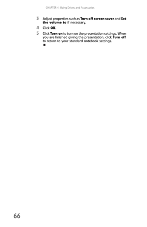 Page 74CHAPTER 4: Using Drives and Accessories
66
3Adjust properties such as Turn off screen saver and Set 
the volume to if necessary.
4Click OK.
5Click Tu rn on to turn on the presentation settings. When 
you are finished giving the presentation, click Turn off 
to return to your standard notebook settings. 