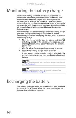 Page 76CHAPTER 5: Managing Power
68
Monitoring the battery charge
Your new Gateway notebook is designed to provide an 
exceptional balance of performance and portability. Your 
notebook uses the latest chipset and mobile processor 
technologies to manage the processor speed and power 
consumption for a greater battery life experience. This design 
provides you with maximum performance when plugged into 
AC power balanced with optimized battery life when on 
battery power.
Closely monitor the battery charge....