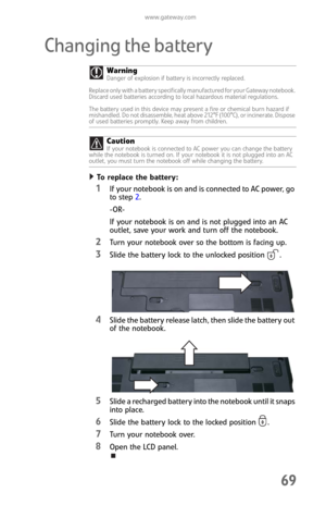 Page 77www.gateway.com
69
Changing the battery
To replace the battery:  
1If your notebook is on and is connected to AC power, go 
to step 2.
-OR-
If your notebook is on and is not plugged into an AC 
outlet, save your work and turn off the notebook.
2Turn your notebook over so the bottom is facing up.
3Slide the battery lock to the unlocked position .
4Slide the battery release latch, then slide the battery out 
of the notebook.
5Slide a recharged battery into the notebook until it snaps 
into place.
6Slide...