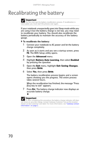 Page 78CHAPTER 5: Managing Power
70
Recalibrating the battery
If your notebook unexpectedly goes into Sleep mode while you 
are using it but the battery charge is not low, you may need 
to recalibrate your battery. You should also recalibrate the 
battery periodically to maintain the accuracy of the battery 
gauge.
To recalibrate the battery:  
1Connect your notebook to AC power and let the battery 
charge completely.
2As soon as it starts and you see a startup screen, press 
F2. The BIOS Setup utility opens....