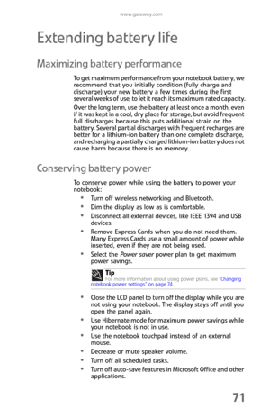 Page 79www.gateway.com
71
Extending battery life
Maximizing battery performance
To get maximum performance from your notebook battery, we 
recommend that you initially condition (fully charge and 
discharge) your new battery a few times during the first 
several weeks of use, to let it reach its maximum rated capacity.
Over the long term, use the battery at least once a month, even 
if it was kept in a cool, dry place for storage, but avoid frequent 
full discharges because this puts additional strain on the...