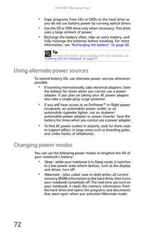 Page 80CHAPTER 5: Managing Power
72
Copy programs from CDs or DVDs to the hard drive so 
you do not use battery power by running optical drives.
Use the CD or DVD drive only when necessary. This drive 
uses a large amount of power.
Recharge the battery often, take an extra battery, and 
fully recharge the batteries before traveling. For more 
information, see “Recharging the battery” on page 68.
Using alternate power sources
To extend battery life, use alternate power sources whenever 
possible.
If traveling...