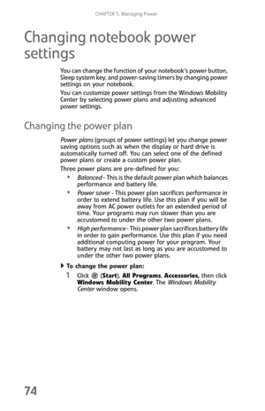 Page 82CHAPTER 5: Managing Power
74
Changing notebook power 
settings
You can change the function of your notebook’s power button, 
Sleep system key, and power-saving timers by changing power 
settings on your notebook.
You can customize power settings from the Windows Mobility 
Center by selecting power plans and adjusting advanced 
power settings.
Changing the power plan
Power plans (groups of power settings) let you change power 
saving options such as when the display or hard drive is 
automatically turned...