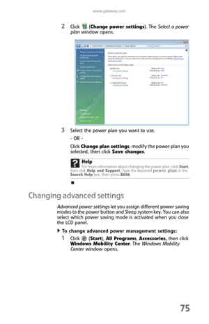 Page 83www.gateway.com
75
2Click (Change power settings). The Select a power 
plan window opens.
3Select the power plan you want to use.
- OR -
Click Change plan settings, modify the power plan you 
selected, then click Save changes.
Changing advanced settings
Advanced power settings let you assign different power saving 
modes to the power button and Sleep system key. You can also 
select which power saving mode is activated when you close 
the LCD panel.
To change advanced power management settings:  
1Click...