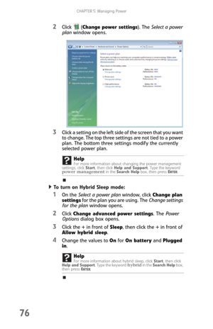 Page 84CHAPTER 5: Managing Power
76
2Click (Change power settings). The Select a power 
plan window opens.
3Click a setting on the left side of the screen that you want 
to change. The top three settings are not tied to a power 
plan. The bottom three settings modify the currently 
selected power plan.
To turn on Hybrid Sleep mode:  
1On the Select a power plan window, click Change plan 
settings for the plan you are using. The Change settings 
for the plan window opens.
2Click Change advanced power settings....
