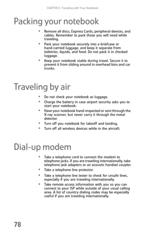 Page 86CHAPTER 6: Traveling with Your Notebook
78
Packing your notebook
Remove all discs, Express Cards, peripheral devices, and 
cables. Remember to pack those you will need while 
traveling.
Pack your notebook securely into a briefcase or 
hand-carried luggage, and keep it separate from 
toiletries, liquids, and food. Do not pack it in checked 
luggage.
Keep your notebook stable during travel. Secure it to 
prevent it from sliding around in overhead bins and car 
trunks.
Traveling by air
Do not check your...