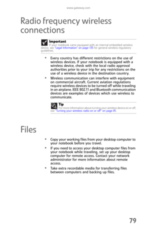 Page 87www.gateway.com
79
Radio frequency wireless 
connections
Every country has different restrictions on the use of 
wireless devices. If your notebook is equipped with a 
wireless device, check with the local radio approval 
authorities prior to your trip for any restrictions on the 
use of a wireless device in the destination country.
Wireless communication can interfere with equipment 
on commercial aircraft. Current aviation regulations 
require wireless devices to be turned off while traveling 
in an...