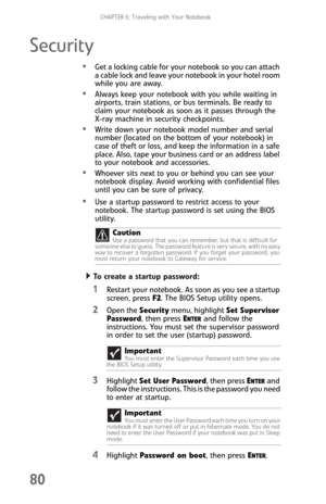 Page 88CHAPTER 6: Traveling with Your Notebook
80
Security
Get a locking cable for your notebook so you can attach 
a cable lock and leave your notebook in your hotel room 
while you are away.
Always keep your notebook with you while waiting in 
airports, train stations, or bus terminals. Be ready to 
claim your notebook as soon as it passes through the 
X-ray machine in security checkpoints.
Write down your notebook model number and serial 
number (located on the bottom of your notebook) in 
case of theft or...