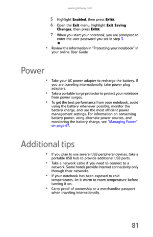 Page 89www.gateway.com
81
5Highlight Enabled, then press ENTER.
6Open the Exit menu, highlight Exit Saving 
Changes, then press E
NTER.
7When you start your notebook, you are prompted to 
enter the user password you set in step 3.
Review the information in “Protecting your notebook” in 
your online User Guide.
Power
Take your AC power adapter to recharge the battery. If 
you are traveling internationally, take power plug 
adapters.
Take a portable surge protector to protect your notebook 
from power surges.
To...