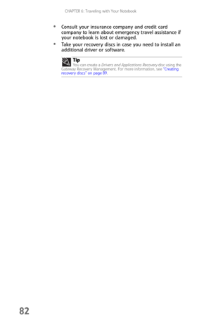 Page 90CHAPTER 6: Traveling with Your Notebook
82
Consult your insurance company and credit card 
company to learn about emergency travel assistance if 
your notebook is lost or damaged.
Take your recovery discs in case you need to install an 
additional driver or software.
Tip
Yo u  c a n  c r e a te  a  Drivers and Applications Recovery disc using the 
Gateway Recovery Management. For more information, see “Creating 
recovery discs” on page 89. 