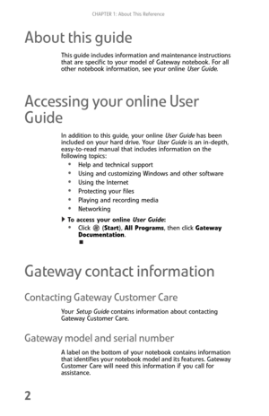 Page 10CHAPTER 1: About This Reference
2
About this guide
This guide includes information and maintenance instructions 
that are specific to your model of Gateway notebook. For all 
other notebook information, see your online User Guide.
Accessing your online User 
Guide
In addition to this guide, your online User Guide has been 
included on your hard drive. Your User Guide is an in-depth, 
easy-to-read manual that includes information on the 
following topics:
•Help and technical support
Using and customizing...