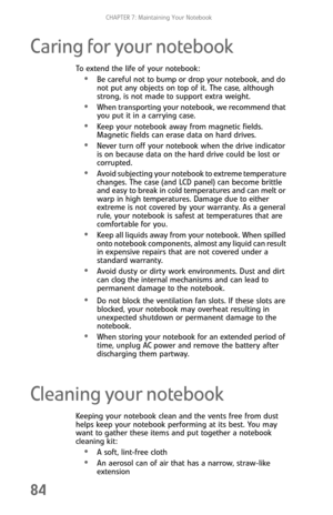 Page 92CHAPTER 7: Maintaining Your Notebook
84
Caring for your notebook
To extend the life of your notebook:
Be careful not to bump or drop your notebook, and do 
not put any objects on top of it. The case, although 
strong, is not made to support extra weight.
When transporting your notebook, we recommend that 
you put it in a carrying case.
Keep your notebook away from magnetic fields. 
Magnetic fields can erase data on hard drives.
Never turn off your notebook when the drive indicator 
is on because data on...