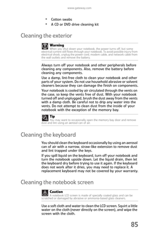 Page 93www.gateway.com
85
Cotton swabs
A CD or DVD drive cleaning kit
Cleaning the exterior
Always turn off your notebook and other peripherals before 
cleaning any components. Also, remove the battery before 
cleaning any components.
Use a damp, lint-free cloth to clean your notebook and other 
parts of your system. Do not use household abrasive or solvent 
cleaners because they can damage the finish on components.
Your notebook is cooled by air circulated through the vents on 
the case, so keep the vents free...