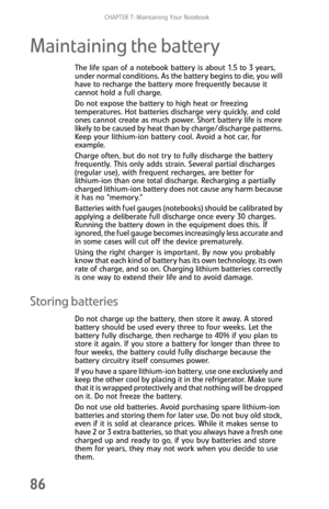 Page 94CHAPTER 7: Maintaining Your Notebook
86
Maintaining the battery
The life span of a notebook battery is about 1.5 to 3 years, 
under normal conditions. As the battery begins to die, you will 
have to recharge the battery more frequently because it 
cannot hold a full charge.
Do not expose the battery to high heat or freezing 
temperatures. Hot batteries discharge very quickly, and cold 
ones cannot create as much power. Short battery life is more 
likely to be caused by heat than by charge/discharge...