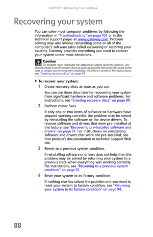Page 96CHAPTER 7: Maintaining Your Notebook
88
Recovering your system
You can solve most computer problems by following the 
information in “Troubleshooting” on page 107 or in the 
technical support pages at www.gateway.com
. Problem 
solving may also involve reinstalling some or all of the 
computer’s software (also called recovering or restoring your 
system). Gateway provides everything you need to recover 
your system under most conditions.
To  r e c ove r  yo u r  sys te m :  
1Create recovery discs as...