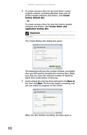Page 98CHAPTER 7: Maintaining Your Notebook
90
2To create recovery discs for the hard drive’s entire 
original contents, including Windows Vista and all 
factory-loaded software and drivers, click Create 
factory default disc. 
- OR -
To create recovery discs for only the factory-loaded 
software and drivers, click Create driver and 
application backup disc. 
The Create Backup Disc dialog box opens.
This dialog box tells you the number of blank, recordable 
discs you will need to complete the recovery discs....