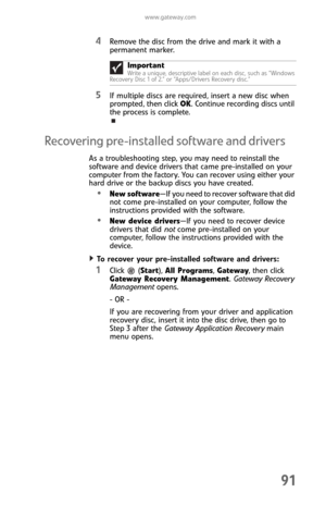 Page 99www.gateway.com
91
4Remove the disc from the drive and mark it with a 
permanent marker.
5If multiple discs are required, insert a new disc when 
prompted, then click OK. Continue recording discs until 
the process is complete.
Recovering pre-installed software and drivers
As a troubleshooting step, you may need to reinstall the 
software and device drivers that came pre-installed on your 
computer from the factory. You can recover using either your 
hard drive or the backup discs you have created.
New...