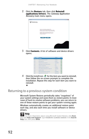 Page 100CHAPTER 7: Maintaining Your Notebook
92
2Click the Restore tab, then click Reinstall 
applications/drivers. The Gateway Application 
Recovery main menu opens.
3Click Contents. A list of software and device drivers 
opens.
4Click the install icon   for the item you want to reinstall, 
then follow the on-screen prompts to complete the 
installation. Repeat this step for each item you want to 
reinstall.
Returning to a previous system condition
Microsoft System Restore periodically takes “snapshots” of...