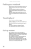 Page 86CHAPTER 6: Traveling with Your Notebook
78
Packing your notebook
Remove all discs, Express Cards, peripheral devices, and 
cables. Remember to pack those you will need while 
traveling.
Pack your notebook securely into a briefcase or 
hand-carried luggage, and keep it separate from 
toiletries, liquids, and food. Do not pack it in checked 
luggage.
Keep your notebook stable during travel. Secure it to 
prevent it from sliding around in overhead bins and car 
trunks.
Traveling by air
Do not check your...