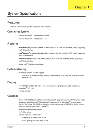 Page 11Chapter 11
System Specifications
Features
Below is a brief summary of the computer’s many features:
Operating System
•Genuine Windows® 7 Home Premium 64-bit
•Genuine Windows® 7 Home Basic 64 bit
Platform
•Intel® Pentium® processor SU4100 (2 MB L2 cache, 1.30 GHz, 800 MHz FSB, 10 W), supporting 
Intel® 64 architecture 
•Intel® Celeron® processor SU2300 (1 MB L2 cache, 1.20 GHz, 800 MHz FSB, 10 W), supporting 
Intel® 64 architecture 
•Intel® Celeron® processor 743 (1 MB L2 cache, 1.30 GHz, 800 MHz FSB, 10...