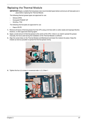 Page 107Chapter 397
Replacing the Thermal Module
IMPORTANT:Apply a suitable thermal grease (see recommended types below) and ensure all heat pads are in 
place before replacing the Thermal Module.
The following thermal grease types are approved for use:
•Silmore GP50
•Honeywell PCM45F-SP
•ShinEtsu 7762
The following thermal pads are approved for use:
•Eapus XR-PE
1.Remove all traces of thermal grease from the CPU using a lint-free cloth or cotton swab and Isopropyl Alcohol, 
Acetone, or other approved cleaning...