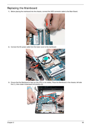 Page 109Chapter 399
Replacing the Mainboard
1.Before placing the mainboard into the chassis, connect the HDD connector cable to the Main Board.
2.Connect the DC power cable from the lower cover to the mainboard.
3.Ensure that the Mainboard is face up (the CPU is not visible). Place the Mainboard in the chassis, left side 
first (1), then rotate it downward into position (2).
(1)
(2) 