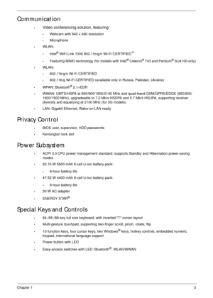 Page 13Chapter 13
Communication
•Video conferencing solution, featuring:
•Webcam with 640 x 480 resolution
•Microphone
•WLAN:
•Intel® WiFi Link 1000 802.11b/g/n Wi-Fi CERTIFIED™
•Featuring MIMO technology (for models with Intel® Celeron® 743 and Pentium® SU4100 only)
•WLAN:
•802.11b/g/n Wi-Fi CERTIFIED
•802.11b/g Wi-Fi CERTIFIED (available only in Russia, Pakistan, Ukraine)
•WPAN: Bluetooth® 2.1+EDR
•WWAN: UMTS/HSPA at 850/900/1900/2100 MHz and quad-band GSM/GPRS/EDGE (850/900/
1800/1900 MHz), upgradeable to...