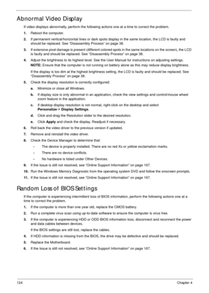 Page 134124Chapter 4
Abnormal Video Display
If video displays abnormally, perform the following actions one at a time to correct the problem.
1.Reboot the computer.
2.If permanent vertical/horizontal lines or dark spots display in the same location, the LCD is faulty and 
should be replaced. See “Disassembly Process” on page 38.
3.If extensive pixel damage is present (different colored spots in the same locations on the screen), the LCD 
is faulty and should be replaced. See “Disassembly Process” on page 38....