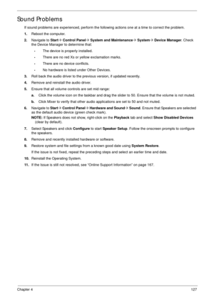 Page 137Chapter 4127
Sound Problems
If sound problems are experienced, perform the following actions one at a time to correct the problem.
1.Reboot the computer.
2.Navigate to Start´ Control Panel´ System and Maintenance´ System´ Device Manager. Check 
the Device Manager to determine that:
•The device is properly installed. 
•There are no red Xs or yellow exclamation marks. 
•There are no device conflicts. 
•No hardware is listed under Other Devices.
3.Roll back the audio driver to the previous version, if...