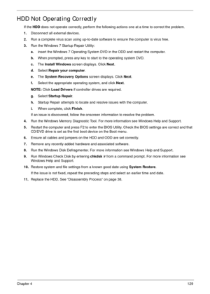 Page 139Chapter 4129
HDD Not Operating Correctly
If the HDD does not operate correctly, perform the following actions one at a time to correct the problem. 
1.Disconnect all external devices.
2.Run a complete virus scan using up-to-date software to ensure the computer is virus free. 
3.Run the Windows 7 Startup Repair Utility:
a.insert the Windows 7 Operating System DVD in the ODD and restart the computer. 
b.When prompted, press any key to start to the operating system DVD. 
c.The Install Windows screen...