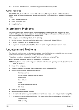 Page 142132Chapter 4
13.If the Issue is still not resolved, see “Online Support Information” on page 167.
Other Failures
If the CRT Switch, Dock, LAN Port, external MIC or Speakers, PCI Express Card, 5-in-1 Card Reader or 
Volume Wheel fail, perform the following general steps to correct the problem. Do not replace a non-defective 
FRUs:
1.Check Drive whether is OK.
2.Check Test Fixture is ok.
3.Swap M/B to Try.
Intermittent Problems
Intermittent system hang problems can be caused by a variety of reasons that...