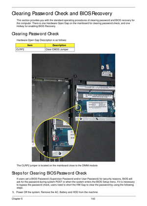 Page 153Chapter 5 143
Clearing Password Check and BIOS Recovery
This section provides you with the standard operating procedures of clearing password and BIOS recovery for 
the computer. There is one Hardware Open Gap on the mainboard for clearing password check, and one 
Hotkey for enabling BIOS Recovery.
Clearing Password Check
Hardware Open Gap Description is as follows:
The CLRP2 jumper is located on the mainboard close to the DIMM module.
Steps for Clearing BIOS Password Check
If users set a BIOS Password...