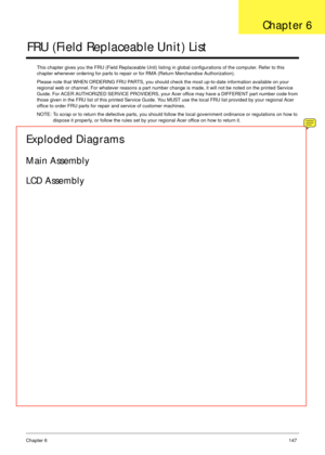 Page 157Chapter 6147
FRU (Field Replaceable Unit) List
This chapter gives you the FRU (Field Replaceable Unit) listing in global configurations of the computer. Refer to this 
chapter whenever ordering for parts to repair or for RMA (Return Merchandise Authorization).
Please note that WHEN ORDERING FRU PARTS, you should check the most up-to-date information available on your 
regional web or channel. For whatever reasons a part number change is made, it will not be noted on the printed Service 
Guide. For ACER...