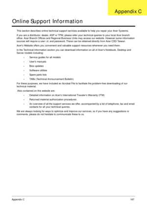 Page 177Appendix C167
Online Support Information
This section describes online technical support services available to help you repair your Acer Systems.
If you are a distributor, dealer, ASP or TPM, please refer your technical queries to your local Acer branch 
office. Acer Branch Offices and Regional Business Units may access our website. However some information 
sources will require a user i.d. and password. These can be obtained directly from Acer CSD Taiwan.
Acers Website offers you convenient and valuable...