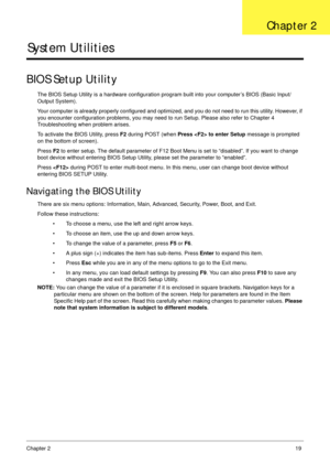 Page 29Chapter 219
System Utilities
BIOS Setup Utility
The BIOS Setup Utility is a hardware configuration program built into your computer’s BIOS (Basic Input/
Output System).
Your computer is already properly configured and optimized, and you do not need to run this utility. However, if 
you encounter configuration problems, you may need to run Setup. Please also refer to Chapter 4 
Troubleshooting when problem arises.
To activate the BIOS Utility, press F2 during POST (when Press  to enter Setup message is...