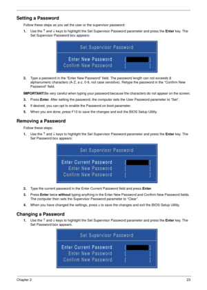 Page 33Chapter 223
Setting a Password
Follow these steps as you set the user or the supervisor password:
1.Use the ↑ and ↓ keys to highlight the Set Supervisor Password parameter and press the Enter key. The 
Set Supervisor Password box appears:
2.Type a password in the “Enter New Password” field. The password length can not exceeds 8 
alphanumeric characters (A-Z, a-z, 0-9, not case sensitive). Retype the password in the “Confirm New 
Password” field.
IMPORTANT:Be very careful when typing your password because...